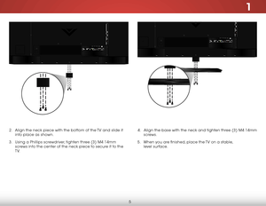 Page 111
5
4 .  Align the base with the neck and tighten three (3) M4 14mm 
screws.
5 .  When you are finished, place the TV on a stable,   
level surface.2 .  Align the neck piece with the bottom of the TV and slide it 
into place as shown.
3 .  Using a Phillips screwdriver, tighten three (3) M4 14mm 
screws into the center of the neck piece to secure it to the 
T V.      