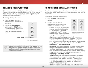 Page 285
22
ChanGInG the InPut sourCe
External devices such as DVD players, Blu-ray Players, and video 
game consoles can be connected to your TV.  To use one of 
these devices with your TV, you must first change the input 
source using the Input menu.
To change the input source:
1 . Press the inPuT button on 
the remote. The Input menu is 
displayed.
2 .  Use the up/down  arrow 
buttons or the inPuT button 
on the remote to highlight the 
input you wish to view and 
press  ok. The selected input is 
displayed....