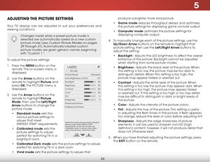 Page 305
24
adjustInG the PICture settInGs
Your TV display can be adjusted to suit your preferences and 
viewing conditions.
To adjust the picture settings:
1 . Press the menu button on the 
remote. The on-screen menu is 
displayed.
2 .  Use the arrow buttons on the 
remote to highlight Picture and 
press  ok. The  PICTURE menu is 
displayed. 
3 .  Use the arrow buttons on the 
remote to highlight Picture 
mode, then use the left/right 
arrow buttons to change the 
picture mode:
• standard mode sets the...