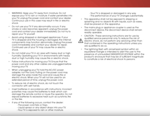 Page 5 
• WARNING: Keep your TV away from moisture. Do not 
expose your TV to rain or moisture. If water penetrates into 
your TV, unplug the power cord and contact your dealer. 
Continuous use in this case may result in fire or electric 
shock.
•  Do not use your TV if any abnormality occurs. If any 
smoke or odor becomes apparent, unplug the power 
cord and contact your dealer immediately. Do not try to 
repair your TV yourself. 
•  Avoid using dropped or damaged appliances. If your 
TV is dropped and the...