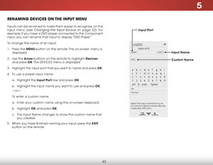 Page 495
43
renamInG deVICes on the InPut menu
Inputs can be renamed to make them easier to recognize  on the 
Input menu (see 
Changing the Input Source on page 22). For 
example, if you have a DVD player connected to the Component 
input, you can rename that input to display “DVD Player.”
To change the name of an input:
1 .  Press the menu button on the remote. The on-screen menu is 
displayed.
2 .  Use the arrow buttons on the remote to highlight devices  
and press ok. The  DEVICES menu is displayed.
3 ....