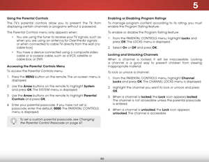 Page 525
46
using the Parental Controls
The TV’s parental controls allow you to prevent the TV from 
displaying certain channels or programs without a password.
The Parental Controls menu only appears when:• You are using the tuner to receive your TV signals, such as 
when you are using an antenna for Over-the-Air signals 
or when connected to cable TV directly from the wall (no 
cable box).
•  You have a device connected using a composite video 
cable or a coaxial cable, such as a VCR, satellite or 
cable box,...