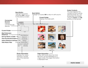 Page 606
54
Start Slideshow
Name A-Z
Thumbnails 
Settings
View:Sort:
Photo
VIZIO_2GB\Photo
oot
File Name: D 1920x1080
Resolution: 1920x1080
Size:            1607270KB
USB1:
A.jpgroot
B.jpgC.jpg
D.jpg E.jpg
F.jpg
G.jpg H.jpg
I.jpg
Page 1 of 1
VIZI O
Current f older 
Displays the folder path.
Page information
If your USB thumb drive has more 
files than can be displayed on a 
single screen, the page information 
is displayed here.
Back Button
 
Highlight and press ok to return to left column.
Connected 
sources...