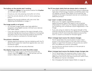 Page 68a
62
The buttons on the remote aren’t working.• The  red and Yellow hot key buttons below the V button  
do not work with this model.
•  Ensure you are only pressing one button at a time.
•  Point the remote directly at the TV when pressing a 
button.
•  Replace the remote batteries with new ones. See 
Replacing the Batteries on page 11. 
The image quality is not good. • For the best image quality, view high-definition 
programs using digital sources. Connect your devices 
with HDMI cables.
•  If you are...