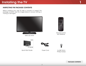 Page 93
1installing  the TV
insPeCTing The PaCkage ConTenTs
Before installing your new TV, take a moment to inspect the 
package contents. Use the images below to ensure nothing is 
missing or damaged.
VIZIO LED HDTVPower Cord
Quick Start Guide
Remote Control  
with Batteries
Pa Ckage ConTenTs
6 x M4 14mm 
Phillips Screws    