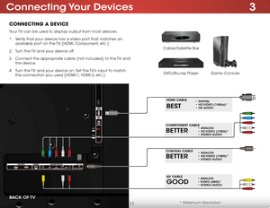 Page 173
11
Connecting Your devices
ConneCting a DeviCe
Game Console
Cable/Satellite Box
DVD/Blu-ray Player
Your TV can be used to display output from most devices. 
1 . 
Verify that your device has a video port that matches an 
available port on the TV (HDMI, Component, etc.).
2 .  Turn the TV and your device off.
3 .  Connect the appropriate cable (not included) to the TV and 
the device.
4 .  Turn the TV and your device on. Set the TV’s input to match 
the connection you used (HDMI-1, HDMI-2, etc.).
*...