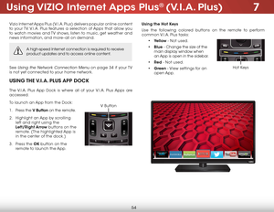 Page 607
54
using ViZio internet apps Plus® (V.i.a. Plus)
Vizio Internet Apps Plus (V.I.A. Plus) delivers popular online content 
to your TV. V.I.A. Plus features a selection of Apps that allow you 
to watch movies and TV shows, listen to music, get weather and 
news information, and more–all on demand.
A high-speed Internet connection is required to receive 
product updates and to access online content.
See Using the Network Connection Menu on page 34 if  your TV 
is not yet connected to your home network....