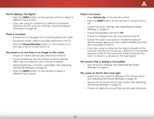 Page 66a
60
The TV displays “no signal.”• Press the inPuT button on the remote control to select a 
different input source.
•  If you are using an antenna or cable TV connected 
directly to the TV, scan for channels. See 
Scanning for 
Channels
 on page 36.  
There is no power. • Ensure the TV is plugged into a working electrical outlet.
•  Ensure the power cable is securely attached to the TV.
•  Press the Power/standby button on the remote or on 
the side of the TV to turn the TV on.  
The power is on, but...
