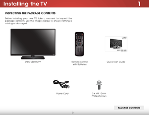 Page 93
1installing  the TV
insPeCTing The PaCkage ConTenTs
Before installing your new TV, take a moment to inspect the 
package contents. Use the images below to ensure nothing is 
missing or damaged.
VIZIO LED HDTV Power Cord
Quick Start GuideRemote Control  
with Batteries
Pa Ckage ConTenTs
3 x M4 12mm 
Phillips Screws    