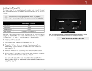 Page 111
5
Installing the TV on a Wall
To mount your TV on a wall, you will need a wall mount. Consult 
the information below to find the appropriate mount for your TV 
model:
Installing a TV on a wall requires lifting. To prevent 
injury or damage to the TV, ask someone to help you.
E480i-B2 & E550i-B2
Screw Size:M6
Screw Pitch: 1.0mm
Screw Length: 12mm
Hole Pattern: 200mm (V) x 200mm (H)
Be sure the mount you choose is capable of supporting the 
weight of the TV. After you have determined that you have the...