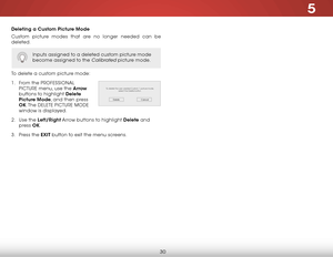 Page 365
30
Deleting a Custom Picture Mode
Custom picture modes that are no longer needed can be 
deleted.
To delete a custom picture mode:
1 . From the PROFESSIONAL 
PICTURE menu, use the Arrow  
buttons to highlight Delete 
Picture Mode, and then press 
OK. The  DELETE PICTURE MODE  
window is displayed.
2 .  Use the Left/Right Arrow buttons to highlight Delete and 
press  OK.
3 .  Press the EXIT button to exit the menu screens.
Inputs assigned to a deleted custom picture mode 
become assigned to the...