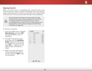 Page 445
38
Skipping Channels
After a channel scan is completed, you may find that some 
channels are too weak to watch comfortably. There may also be 
some channels you do not want to view. You can remove these 
channels from the TV’s memory with the Skip Channel feature.
Channels that have been removed with the Skip 
Channel feature can still be viewed if the channel 
is entered using the Number Pad. If you wish to 
completely block a channel from being viewed, use 
the parental controls. See 
Locking and...