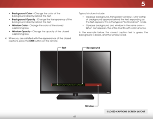 Page 475
41
• Background Color - Change the color of the 
background directly behind the text.
•  Background Opacity - Change the transparency of the 
background directly behind the text.
•  Window Color - Change the color of the closed 
captioning box.
•  Window Opacity - Change the opacity of the closed 
captioning box.
4 .  When you are satisfied with the appearance of the closed   
captions, press the EXIT button on the remote. Typical choices include:
• Opaque background, transparent window—Only a strip...