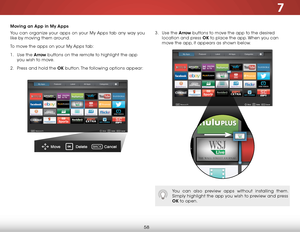 Page 647
58
Moving an App in My Apps
You can organize your apps on your My Apps tab any way you 
like by moving them around. 
To move the apps on your My Apps tab:
1 . Use the Arrow buttons on the remote to highlight the app 
you wish to move. 
2 .  Press and hold the OK  button. The following options appear: 3 . 
Use the Arrow buttons to move the app to the desired 
location and press OK to place the app. When you can 
move the app, it appears as shown below.
You can also preview apps without installing them....