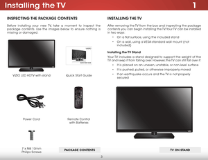 Page 93
1Installing  the TV
INSPECTING THE PACKAGE CONTENTS
Before installing your new TV, take a moment to inspect the 
package contents. Use the images below to ensure nothing is 
missing or damaged.
PACKAGE CONTENTSRemote Control 
 
with Batteries
Quick Start Guide
VIZIO LED HDTV with stand
Power Cord7 x M4 10mm 
Philips Screws
INSTALLING THE TV
After removing the TV from the box and inspecting the package 
contents you can begin installing the TV. Your TV can be installed 
in two ways:
• On a flat surface,...