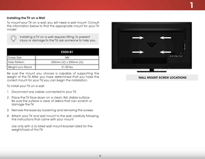 Page 121
6
Installing the TV on a Wall
To mount your TV on a wall, you will need a wall mount. Consult 
the information below to find the appropriate mount for your TV 
model:
Installing a TV on a wall requires lifting. To prevent 
injury or damage to the TV, ask someone to help you.
E500i-B1
Screw Size:M6
Hole Pattern: 200mm (V) x 200mm (H)
Weight w/o Stand: 31.09 lbs
Be sure the mount you choose is capable of supporting the 
weight of the TV. After you have determined that you have the 
correct mount for your...