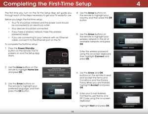 Page 244
18
The first time you turn on the TV, the Setup App will guide you 
through each of the steps necessary to get your TV ready for use.
Before you begin the first-time setup:• Your TV should be installed and the power cord should 
be connected to an electrical outlet.
•  Your devices should be connected.
•  If you have a wireless network, have the wireless 
password ready.
•  If you are connecting to your network with an Ethernet 
cable, connect it to the Ethernet port on the TV. 
To complete the...