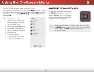 Page 265
20
Using the On-Screen Menu
Your TV features an easy-to-use on-screen menu. 
To open the on-screen menu, press the MENU button on the 
remote. You can also open the on-screen menu by pressing the 
VIA button and selecting HDTV Settings from the VIA Dock, then 
pressing OK.
From this menu, you can: • Adjust the Picture settings
•  Adjust the Audio settings
•  Set the Sleep Timer
•  Adjust the Network settings
•  Adjust the Tuner settings
•  Set up Closed Captioning
•  Name Inputs
•  Adjust TV  settings...