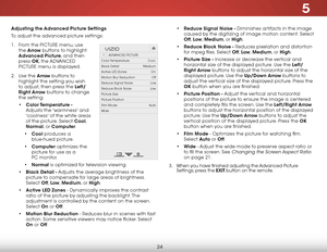 Page 305
24
Adjusting the Advanced Picture Settings
To adjust the advanced picture settings:
1 . From the PICTURE menu, use 
the  Arrow buttons to highlight 
Advanced Picture, and then 
press  OK, the  ADVANCED 
PICTURE menu is displayed.
2 .  Use the Arrow buttons to 
highlight the setting you wish 
to adjust, then press the Left/
Right Arrow buttons to change   
the setting:
•  Color Temperature  - 
Adjusts the 'warmness' and 
'coolness' of the white areas 
of the picture. Select Cool,...