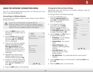 Page 405
34
USING THE NETWORK CONNECTION MENU
Your TV is Internet-ready, featuring both an Ethernet port and 
built-in high-speed Wireless-N.
Connecting to a Wireless Network
To connect to a wireless network whose network name (SSID) is 
being broadcast:
If your TV is connected to a network with an 
Ethernet cable, you will not see the wireless network 
connection menu. You must disconnect the Ethernet 
cable to set up a wireless network connection.
1 . Press the MENU button on the 
remote. The on-screen menu...