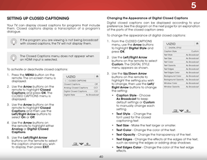 Page 465
40
SETTING UP CLOSED CAPTIONING
Your TV can display closed captions for programs that include 
them. Closed captions display a transcription of a program’s 
dialogue.
The Closed Captions menu does not appear when 
an HDMI input is selected.
To activate or deactivate closed captions:
1 . Press the MENU button on the 
remote. The on-screen menu is 
displayed.
2 .  Use the Arrow buttons on the 
remote to highlight Closed 
Captions and press OK. T h e  
CLOSED CAPTIONS menu is 
displayed.
3 .  Use the...