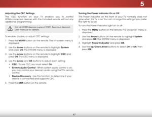 Page 535
47
Adjusting the CEC Settings
The CEC function on your TV enables you to control 
HDMI-connected devices with the included remote without any 
additional programming.  
Not all HDMI devices support CEC. See your device’s 
user manual for details.
To enable, disable, or adjust CEC settings:
1 . Press the MENU button on the remote. The on-screen menu is 
displayed.
2 .  Use the Arrow buttons on the remote to highlight System  
and press OK. The  SYSTEM menu is displayed.
3 .  Use the Arrow buttons on the...