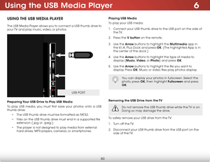 Page 566
50
Using the USB Media Player
USB PORT
USING THE USB MEDIA PLAYER
The USB Media Player allows you to connect a USB thumb drive to 
your TV and play music, video, or photos. 
 
 
 
 
 
 
 
 
 
 
 
 
 
 
 
 
 
Preparing Your USB Drive to Play USB Media
To play USB media, you must first save your photos onto a USB 
thumb drive:• The USB thumb drive must be formatted as FAT32.
•  Files on the USB thumb drive must end in a supported file 
extension (.jpg or .jpeg.).
•  The player is not designed to play...