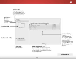 Page 586
52
Date New-Old
View:Sort:
Video
MyFlashDrive\Video
oot\My Videos
USB1: MyFlashDrive
My Videos
Page 1 of 1
VIZIO
Page Information  
If your USB thumb drive has more 
files than can be displayed on a 
single screen, the page information 
is displayed here.
Connected 
Sources
 
Displays 
connected USB 
devices.
Current Folder Back Button 
 
Highlight this button 
and press OK if you 
would like to return to 
the previous screen.
View All or 
View Folders
VIDEO PLAYER
Folders
Sort by Date or File
FileDate...