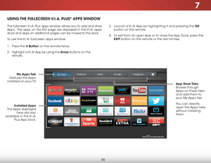 Page 617
55
USING THE FULLSCREEN V.I.A. PLUS® APPS WINDOW
The fullscreen V.I.A. Plus apps window allows you to add and store 
Apps.  The apps on the first page are displayed in the V.I.A. apps 
dock and apps on additional pages can be moved to the dock.
To use the V.I.A. fullscreen apps window:
1 . Press the V Button on the remote twice.
2 .  Highlight a V.I.A. App by using the Arrow buttons on the 
remote.  
 
My Apps Tab  
Features the Apps 
installed on your TV.  App  Store Tabs 
Browse through 
Apps on...