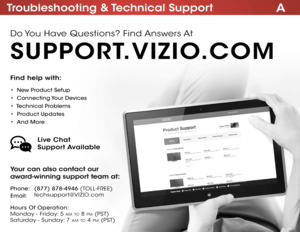 Page 65ATroubleshooting & Technical Support
Find help with:
•  New Product Setup
•  Connecting Your Devices
•  Technical Problems
•  Product Updates
•  And More
Your can also contact our  
award-winning support team at:
Phone:
Email:(877) 878-4946
 (TOLL-FREE)
techsupport@VIZIO .com
Hours Of Operation:   
 
Monday - Friday: 5 am TO 8 pm (pST) 
Saturday - Sunday: 7 am TO 4 pm ( pST)
Live Chat  
Support Available
Do You Have Questions? Find Answers At
SUPPORT.VIZIO.COM  