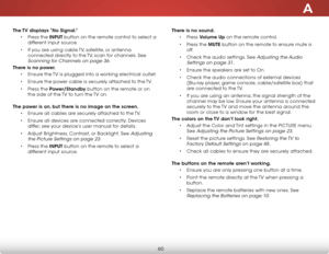 Page 66A
60
The TV displays “No Signal.”• Press the INPUT button on the remote control to select a 
different input source.
•  If you are using cable TV, satellite, or antenna 
connected directly to the TV, scan for channels. See 
Scanning for Channels on page 36.
There is no power.
• Ensure the TV is plugged into a working electrical outlet.
•  Ensure the power cable is securely attached to the TV.
•  Press the Power/Standby button on the remote or on 
the side of the TV to turn the TV on.  
The power is on,...