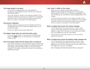 Page 67A
61
The image quality is not good.• For the best image quality, view high-definition 
programs using digital sources. Connect your devices 
with HDMI cables.
•  If you are using an antenna, the signal strength of the 
channel may be low. Ensure your antenna is connected 
securely to the TV and move the antenna around the 
room or close to a window for the best signal.  
The picture is distorted. • Nearby electrical devices may be interfering with the 
TV. Separate the TV from electrical appliances,...
