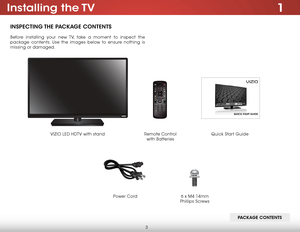 Page 93
1Installing  the TV
INSPECTING THE PACKAGE CONTENTS
Before installing your new TV, take a moment to inspect the 
package contents. Use the images below to ensure nothing is 
missing or damaged.
PACKAGE CONTENTS
Remote Control 
 
with Batteries Quick Start Guide
VIZIO LED HDTV with stand
Power Cord
6 x M4 14mm 
Phillips Screws    