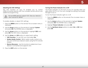 Page 535
47
Adjusting the CEC Settings
The CEC function on your TV enables you to control 
HDMI-connected devices with the included remote without any 
additional programming.  
Not all HDMI devices support CEC. See your device’s 
user manual for details.
To enable, disable, or adjust CEC settings:
1 . Press the MENU button on the remote. The on-screen menu is 
displayed.
2 .  Use the Arrow buttons on the remote to highlight System  
and press OK. The  SYSTEM menu is displayed.
3 .  Use the Arrow buttons on the...