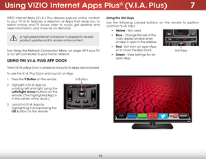 Page 607
54
Using VIZIO Internet Apps Plus® (V.I.A. Plus)
VIZIO Internet Apps (V.I.A.) Plus delivers popular online content 
to your TV. V.I.A. features a selection of Apps that allow you to 
watch movies and TV shows, listen to music, get weather and 
news information, and more–all on demand.
A high-speed internet connection is required to receive 
product updates and to access online content.
See Using the Network Connection Menu on page 34 if your TV 
is not yet connected to your home network.
USING THE...