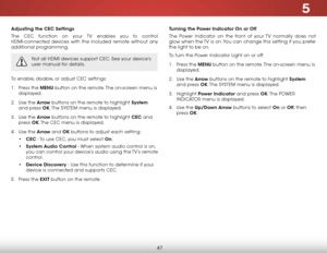 Page 535
47
adjusting the CeC settings
The CEC function on your TV enables you to control 
HDMI-connected devices with the included remote without any 
additional programming.  
Not all HDMI devices support CEC. See your device’s 
user manual for details.
To enable, disable, or adjust CEC settings:
1 . Press the menu button on the remote. The on-screen menu is 
displayed.
2 .  Use the arrow buttons on the remote to highlight system  
and press ok. The  SYSTEM menu is displayed.
3 .  Use the arrow buttons on the...