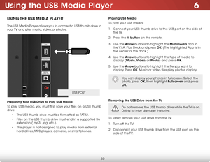 Page 566
50
using the usB media Player
using The usB media Pla Yer
The USB Media Player allows you to connect a USB thumb drive to 
your TV and play music, video, or photos. 
Preparing Your usB drive to Play usB media
To play USB media, you must first save your files on a USB thumb 
drive:
• The USB thumb drive must be formatted as FAT32.
•  Files on the USB thumb drive must end in a supported file 
extension (.mp3, .jpg, etc.).
•  The player is not designed to play media from external 
hard drives, MP3...