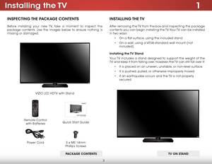 Page 93
1installing  the TV
insPeCTing The PaCkage ConTenTs
Before installing your new TV, take a moment to inspect the 
package contents. Use the images below to ensure nothing is 
missing or damaged.
Remote Control   
with Batteries Quick Start Guide
VIZIO LED HDTV with Stand
insT
alling The TV
After removing the TV from the box and inspecting the package 
contents you can begin installing the TV. Your TV can be installed 
in two ways:
• On a flat surface, using the included stand
•  On a wall, using a...