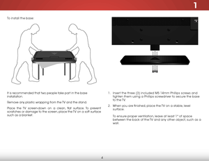 Page 101
4
It is recommended that two people take part in the base 
installation.
Remove any plastic wrapping from the TV and the stand.
Place the TV screen-down on a clean, flat surface. To prevent 
scratches or damage to the screen, place the TV on a soft surface 
such as a blanket.1 . Insert the three (3) included M5 14mm Phillips screws and 
tighten them using a Phillips screwdriver to secure the base 
to  the TV.
2 .  When you are finished, place the TV on a stable, level 
surface.  
 
To ensure proper...