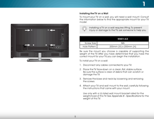 Page 111
5
Installing the TV on a Wall
To mount your TV on a wall, you will need a wall mount. Consult 
the information below to find the appropriate mount for your TV 
model:
Installing a TV on a wall requires lifting. To prevent 
injury or damage to the TV, ask someone to help you.
M401i-A3
Screw Size: M6
Hole Pattern: 200mm (V) x 200mm (H)
Be sure the mount you choose is capable of supporting the 
weight of the TV. After you have determined that you have the 
correct mount for your TV, you can begin the...