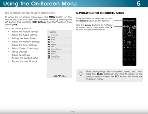 Page 255
19
Using the On-Screen Menu
Your TV features an easy-to-use on-screen menu. 
To open the on-screen menu, press the MENU button on the 
remote. You can also open the on-screen menu by pressing the 
VIA button and selecting HDTV Settings from the VIA Dock, then 
pressing OK.
From this menu, you can: • Adjust the Picture settings
•  Adjust the Audio settings
•  Setting the Sleep Timers
•  Adjust the Network settings
•  Adjust the Tuner settings
•  Set up Closed Captioning
•  Set up Devices
•  Adjust TV...