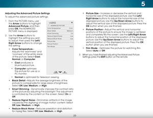 Page 295
23
Adjusting the Advanced Picture Settings
To adjust the advanced picture settings:
1 . From the PICTURE menu, use 
the  Arrow buttons to highlight 
Advanced Picture, and then 
press  OK, the  ADVANCED 
PICTURE menu is displayed.
2 .  Use the Arrow buttons to 
highlight the setting you wish 
to adjust, then press the Left/
Right Arrow buttons to change   
the setting:
•  Color Temperature  - 
Adjusts the 'warmness' and 
'coolness' of the white areas 
of the picture. Select Cool,...