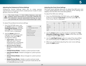 Page 305
24
Adjusting the Professional Picture Settings
Professional Picture Settings allow you to make precise 
adjustments to the picture and to create picture modes to save 
groups of picture settings.
The Color Tuner, 11 Point White Balance, and test 
patterns allow technicians to manually calibrate the 
TV. Calibration requires specialized training, an input 
with precisely set colors, and a specialized light meter.
To adjust the professional picture settings:
1 . From the PICTURE menu, use 
the  Arrow...