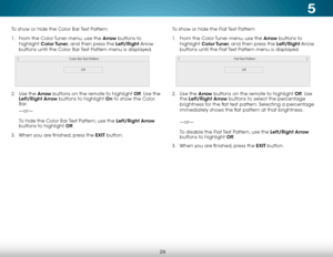 Page 325
26
To show or hide the Color Bar Test Pattern:
1 . From the Color Tuner menu, use the Arrow buttons to 
highlight  Color Tuner, and then press the Left/Right Arrow 
buttons until the Color Bar Test Pattern menu is displayed.
Color Bar Test Pattern
Off
2 .  Use the Arrow  buttons on the remote to highlight Off . Use the 
Left/Right Arrow buttons to highlight On to show the Color 
Bar. 
—or—  
 
To hide the Color Bar Test Pattern, use the Left/Right  Arrow 
buttons to highlight Off .
3 .  When you are...