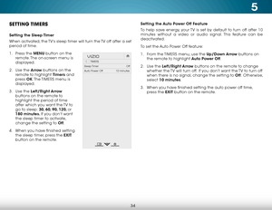 Page 405
34
Setting the Auto Power Off Feature
To help save energy, your TV is set by default to turn off after 10 
minutes without a video or audio signal. This feature can be 
deactivated.
To set the Auto Power Off feature:
1 . From the  TIMERS menu, use the Up/Down Arrow buttons on 
the remote to highlight Auto Power Off.
2 .  Use the Left/Right Arrow buttons on the remote to change 
whether the TV will turn off.  If you don’t want the TV to turn off 
when there is no signal, change the setting to Off ....