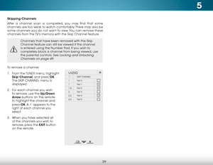 Page 455
39
Skipping Channels
After a channel scan is completed, you may find that some 
channels are too weak to watch comfortably. There may also be 
some channels you do not want to view. You can remove these 
channels from the TV’s memory with the Skip Channel feature.
Channels that have been removed with the Skip 
Channel feature can still be viewed if the channel 
is entered using the Number Pad. If you wish to 
completely block a channel from being viewed, use 
the parental controls. See 
Locking and...