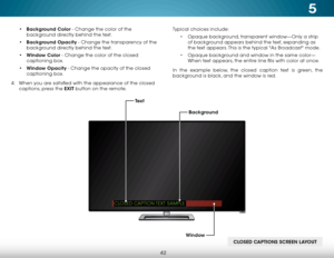 Page 485
42
• Background Color - Change the color of the 
background directly behind the text.
•  Background Opacity - Change the transparency of the 
background directly behind the text.
•  Window Color - Change the color of the closed 
captioning box.
•  Window Opacity - Change the opacity of the closed 
captioning box.
4 .  When you are satisfied with the appearance of the closed   
captions, press the EXIT button on the remote. Typical choices include:
• Opaque background, transparent window—Only a strip...