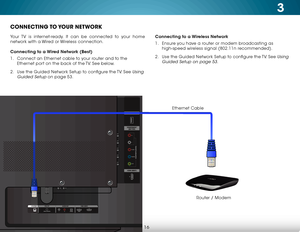 Page 223
16
CONNECTING TO YOUR  NETWORK
Your TV is internet-ready. It can be connected to your home 
network with a Wired or Wireless connection.
Connecting to a Wired Network (Best)
1 . Connect an Ethernet cable to your router and to the 
Ethernet port on the back of the TV. See below.
2 .  Use the Guided Network Setup to configure the TV. See 
Using 
Guided Setup
 on page 53. Connecting to a Wireless Network
1 . 
Ensure you have a router or modem broadcasting as 
high-speed wireless signal (802.11n...