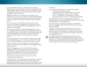 Page 5 
• Do not attempt to repair or service your TV yourself. 
Opening or removing the back cover may expose you to 
high voltages, electric shock, and other hazards. If repair 
is required, contact your dealer and refer all servicing to 
qualified service personnel.
•  WARNING: Keep your TV away from moisture. Do not 
expose your TV to rain or moisture. If water penetrates into 
your TV, unplug the power cord and contact your dealer. 
Continuous use in this case may result in fire or electric 
shock.
•  Do...