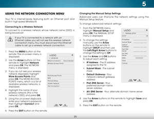 Page 415
35
USING THE NETWORK CONNECTION MENU
Your TV is Internet-ready, featuring both an Ethernet port and 
built-in high-speed Wireless-N.
Connecting to a Wireless Network
To connect to a wireless network whose network name (SSID) is 
being broadcast:
If your TV is connected to a network with an 
Ethernet cable, you will not see the wireless network 
connection menu. You must disconnect the Ethernet 
cable to set up a wireless network connection.
1 . Press the MENU button on the 
remote. The on-screen menu...